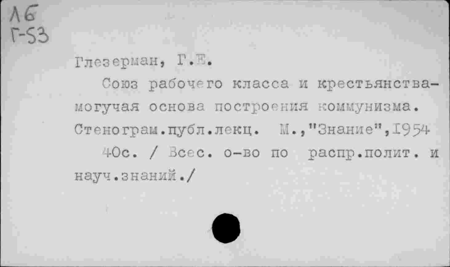 ﻿Глезерман, ±
Союз рабочего класса и крестьянства-могучая основа построения коммунизма. Стенограм.публ.лекц. М., ’’Знание”, 1954
40с. / Всес. о-во по распр.полит, и науч.знаний./